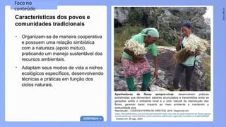 2024_EM_V1
Apanhadores de flores sempre-vivas: desenvolvem práticas
extrativistas que demandam saberes acumulados e transmitidos entre as
gerações sobre o ambiente local e o ciclo natural da reprodução das
flores, gerando baixo impacto ao meio ambiente e mantendo a
comunidade viva.
Reprodução – CODECEX/TERRA DE DIREITOS, 2018. Disponível em:
https://terradedireitos.org.br/noticias/noticias/modo-de-vida-de-apanhadores-de-flores-sempr
evivas-pode-ser-reconhecido-como-primeiro-patrimonio-agricola-mundial-no-brasil/22862#
. Acesso em: 20 ago. 2024.
Foco no
conteúdo
Características dos povos e
comunidades tradicionais
CONTINUA
• Organizam-se de maneira cooperativa
e possuem uma relação simbiótica
com a natureza (apoio mútuo),
praticando um manejo sustentável dos
recursos ambientais.
• Adaptam seus modos de vida a nichos
ecológicos específicos, desenvolvendo
técnicas e práticas em função dos
ciclos naturais.
 