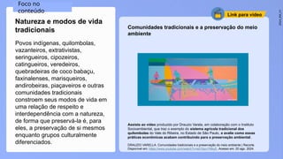 2024_EM_V1
Link para vídeo
Povos indígenas, quilombolas,
vazanteiros, extrativistas,
seringueiros, cipozeiros,
catingueiros, veredeiros,
quebradeiras de coco babaçu,
faxinalenses, marisqueiros,
andirobeiras, piaçaveiros e outras
comunidades tradicionais
constroem seus modos de vida em
uma relação de respeito e
interdependência com a natureza,
de forma que preservá-la é, para
eles, a preservação de si mesmos
enquanto grupos culturalmente
diferenciados.
Natureza e modos de vida
tradicionais
Assista ao vídeo produzido por Drauzio Varela, em colaboração com o Instituto
Socioambiental, que traz o exemplo do sistema agrícola tradicional dos
quilombolas do Vale do Ribeira, no Estado de São Paulo, e avalie como essas
práticas econômicas acabam contribuindo para a preservação ambiental.
DRAUZIO VARELLA. Comunidades tradicionais e a preservação do meio ambiente | Recorte.
Disponível em: https://www.youtube.com/watch?v=aGYpyvYNkyE. Acesso em: 20 ago. 2024.
Foco no
conteúdo
Comunidades tradicionais e a preservação do meio
ambiente
 