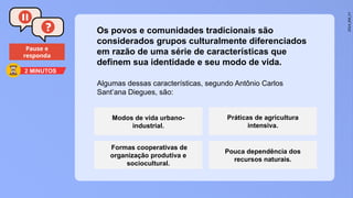 2024_EM_V1
Pause e
responda
Algumas dessas características, segundo Antônio Carlos
Sant’ana Diegues, são:
Os povos e comunidades tradicionais são
considerados grupos culturalmente diferenciados
em razão de uma série de características que
definem sua identidade e seu modo de vida.
Modos de vida urbano-
industrial.
Práticas de agricultura
intensiva.
Formas cooperativas de
organização produtiva e
sociocultural.
Pouca dependência dos
recursos naturais.
2 MINUTOS
 