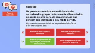 2024_EM_V1
Pause e
responda
Algumas dessas características, segundo Antônio Carlos
Sant’ana Diegues, são:
Os povos e comunidades tradicionais são
considerados grupos culturalmente diferenciados
em razão de uma série de características que
definem sua identidade e seu modo de vida.
Modos de vida urbano-
industrial.
Práticas de agricultura
intensiva.
Formas cooperativas de
organização produtiva e
sociocultural.
Pouca dependência dos
recursos naturais.
Correção
 