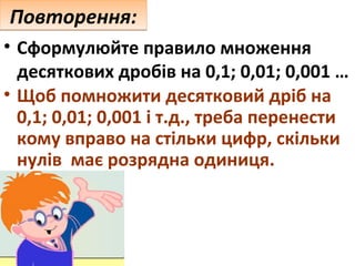 Повторення:
• Сформулюйте правило множення
десяткових дробів на 0,1; 0,01; 0,001 …
• Щоб помножити десятковий дріб на
0,1; 0,01; 0,001 і т.д., треба перенести
кому вправо на стільки цифр, скільки
нулів має розрядна одиниця.

 