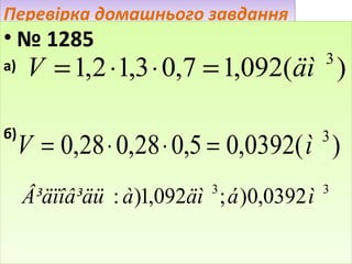 Перевірка домашнього завдання

• № 1285

V = 1,2 ⋅1,3 ⋅ 0,7 = 1,092(äì )

а)

3

б)

V = 0,28 ⋅ 0,28 ⋅ 0,5 = 0,0392( ì )
3

3

Â³äïîâ³äü : à )1,092äì ; á )0,0392 ì

3

 