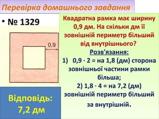 Перевірка домашнього завдання

• № 1329

Відповідь:
7,2 дм

Квадратна рамка має ширину
Квадратна рамка має ширину
0,9 дм. На скільки дм її
0,9 дм. На скільки дм її
зовнішній периметр більший
зовнішній периметр більший
від внутрішнього?
від внутрішнього?
Розв'язання:
Розв'язання:
1) 0,9 ·· 2 = на 1,8 (дм) сторона
1) 0,9 2 = на 1,8 (дм) сторона
зовнішньої частини рамки
зовнішньої частини рамки
більша;
більша;
2) 1,8 ·· 4 = на 7,2 (дм)
2) 1,8 4 = на 7,2 (дм)
зовнішній периметр більший
зовнішній периметр більший
за внутрішній..
за внутрішній

 