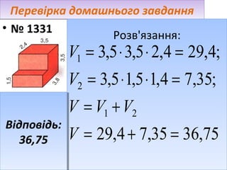 Перевірка домашнього завдання
• № 1331
Розв'язання:
Розв'язання:

V1 = 3,5 ⋅ 3,5 ⋅ 2,4 = 29,4;
V2 = 3,5 ⋅ 1,5 ⋅ 1,4 = 7,35;

Відповідь:
Відповідь:
36,75
36,75

V = V1 + V2
V = 29,4 + 7,35 = 36,75

 