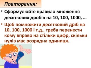 Повторення:
• Сформулюйте правило множення
десяткових дробів на 10, 100, 1000, …
• Щоб помножити десятковий дріб на
10, 100, 1000 і т.д., треба перенести
кому вправо на стільки цифр, скільки
нулів має розрядна одиниця.

 