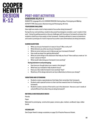10
POST-VISIT ACTIVITIES
HOMEWORK HELP| K-5
SUBJECTS: Language Arts, Art | DESIGN PROCESS: Getting Ideas, Prototyping and Making
ACTIVITY TYPE: Discussion, Brainstorming and Prototyping | 45 mins
YOUR DESIGN CHALLENGE
How might we create a tool to help students focus when doing homework?
During the tour and workshop, students discussed how designers consider a user’s needs in their
work. Using the guiding questions, discuss challenges with focusing on homework and ways that
students could focus more easily on their homework. Students will work in teams to brainstorm
and create a prototype of a tool to improve focus when users (themselves) are doing homework.
GUIDING QUESTIONS
 When you do your homework is it easy to focus? Why or why not?
 What distracts you when you do your homework?
 What are some tools you use to help you get your homework finished?
 How could you keep from getting distracted?
 What are some things in the classroom that help you focus? How could you create an “at-
home” version of them?
 What would make doing your homework more exciting?
During brainstorm and prototyping:
 How have you thought about your needs in this design?
 What have you included to help students focus?
 Does your idea make homework more exciting? How?
 Would any of the design elements we have talked about enhance your design?
VARIATIONS AND EXTENSIONS
 Students create a special planner that helps them remember their homework.
 Students add a special function to their tool that rewards them for finishing their
homework.
 Students create a version of the tool to use in the classroom. How are a user’s needs at
school different from when they are doing homework?
MATERIALS AND RESOURCES NEEED
Pencils
Paper
Materials for prototyping: construction paper, scissors, glue, markers, cardboard, tape, rubber
bands
VOCABULARY
See Cooper Hewitt’s design vocabulary on page 13 of Teacher Resource Packet.
 