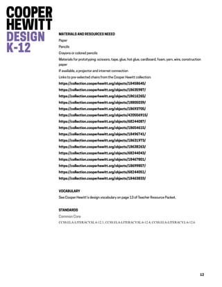 12
MATERIALS AND RESOURCES NEEED
Paper
Pencils
Crayons or colored pencils
Materials for prototyping: scissors, tape, glue, hot glue, cardboard, foam, yarn, wire, construction
paper
If available, a projector and internet connection
Links to pre-selected chairs from the Cooper Hewitt collection:
https://collection.cooperhewitt.org/objects/18458645/
https://collection.cooperhewitt.org/objects/18635987/
https://collection.cooperhewitt.org/objects/18616265/
https://collection.cooperhewitt.org/objects/18805039/
https://collection.cooperhewitt.org/objects/18693705/
https://collection.cooperhewitt.org/objects/420556915/
https://collection.cooperhewitt.org/objects/68244087/
https://collection.cooperhewitt.org/objects/18654615/
https://collection.cooperhewitt.org/objects/18496741/
https://collection.cooperhewitt.org/objects/18631973/
https://collection.cooperhewitt.org/objects/18638263/
https://collection.cooperhewitt.org/objects/68244043/
https://collection.cooperhewitt.org/objects/18467801/
https://collection.cooperhewitt.org/objects/18699857/
https://collection.cooperhewitt.org/objects/68244051/
https://collection.cooperhewitt.org/objects/18463833/
VOCABULARY
See Cooper Hewitt’s design vocabulary on page 13 of Teacher Resource Packet.
STANDARDS
Common Core
CCSS.ELA-LITERACY.SL.6-12.1; CCSS.ELA-LITERACY.SL.6-12.4; CCSS.ELA-LITERACY.L.6-12.6
 