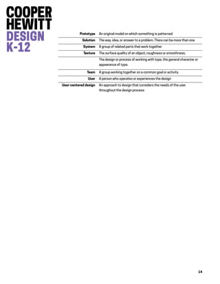 14
Prototype An original model on which something is patterned
Solution The way, idea, or answer to a problem. There can be more than one
System A group of related parts that work together
Texture The surface quality of an object; roughness or smoothness.
The design or process of working with type; the general character or
appearance of type.
Team A group working together on a common goal or activity
User A person who operates or experiences the design
User-centered design An approach to design that considers the needs of the user
throughout the design process
 