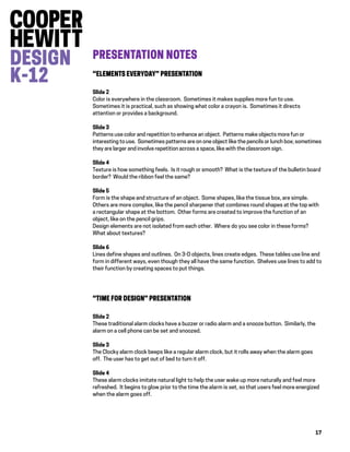 17
PRESENTATION NOTES
“ELEMENTS EVERYDAY” PRESENTATION
Slide 2
Color is everywhere in the classroom. Sometimes it makes supplies more fun to use.
Sometimes it is practical, such as showing what color a crayon is. Sometimes it directs
attention or provides a background.
Slide 3
Patterns use color and repetition to enhance an object. Patterns make objects more fun or
interesting to use. Sometimes patterns are on one object like the pencils or lunch box; sometimes
they are larger and involve repetition across a space, like with the classroom sign.
Slide 4
Texture is how something feels. Is it rough or smooth? What is the texture of the bulletin board
border? Would the ribbon feel the same?
Slide 5
Form is the shape and structure of an object. Some shapes, like the tissue box, are simple.
Others are more complex, like the pencil sharpener that combines round shapes at the top with
a rectangular shape at the bottom. Other forms are created to improve the function of an
object, like on the pencil grips.
Design elements are not isolated from each other. Where do you see color in these forms?
What about textures?
Slide 6
Lines define shapes and outlines. On 3-D objects, lines create edges. These tables use line and
form in different ways, even though they all have the same function. Shelves use lines to add to
their function by creating spaces to put things.
“TIME FOR DESIGN” PRESENTATION
Slide 2
These traditional alarm clocks have a buzzer or radio alarm and a snooze button. Similarly, the
alarm on a cell phone can be set and snoozed.
Slide 3
The Clocky alarm clock beeps like a regular alarm clock, but it rolls away when the alarm goes
off. The user has to get out of bed to turn it off.
Slide 4
These alarm clocks imitate natural light to help the user wake up more naturally and feel more
refreshed. It begins to glow prior to the time the alarm is set, so that users feel more energized
when the alarm goes off.
 