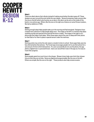 18
Slide 5
These are silent alarms that vibrate instead of making sound when the alarm goes off. These
designs are worn around the wrist while the user sleeps. Several companies make versions like
the one on the left which only function as an alarm; this alarm can be set on the inside of the
band or via a phone app. Others, like the one on the right are a feature on some fitness trackers,
like Up by Jawbone or FitBit.
Slide 6
Getting enough sleep helps people wake up in the morning and feel energized. Designers have
created many solutions to help people sleep more. The image on the left is a machine that plays
soothing sounds and special hums that lull the brain to sleep. The image on the right is of a
phone app that helps track sleep. Often these apps require the user to sleep with their phone
on their bed or for them to place a special sensor under the mattress.
Slide 7
Getting up late may not be the only reason a student is late to school. Some apps help users be
less distracted by their phones. The Forest app encourages people not to use their phone for a
set amount of time to limit distractions. If a user successfully do not use the phone, the app
plants a digital tree in a personal forest. Users can see all their trees in the app as a fun way to
track their progress.
Slide 8
Some people spend too much time in the shower. Shower timers help users limit their shower
time so that they are not late. Some are digital and programmable, like the one on the left.
Others are simple, like the one on the right. These products also help conserve water.
 