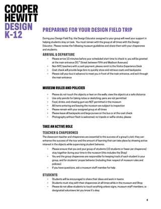 4
PREPARING FOR YOUR DESIGN FIELD TRIP
During your Design Field Trip, the Design Educator assigned to your group will need your support in
helping students stay on task. You must remain with the group at all times with the Design
Educator. Please review the following museum guidelines and share them with your chaperones
and students.
ARRIVAL & DEPARTURE
 Please arrive 10 minutes before your scheduled start time to check in; you will be greeted
at the main entrance (91st
Street between Fifth and Madison Avenues)
 Non-NYC teachers with a cash payment, please remit to the Visitor Experience Desk
 Coat check will provide large bins to quickly store and retrieve coats and backpacks
 Please call your bus in advance to meet you in front of the main entrance, and exit through
the main entrance
MUSEUM RULES AND POLICIES
 Please do not touch the objects or lean on the walls; view the objects at a safe distance
 Use only pencils for taking notes or sketching; pens are not permitted
 Food, drinks, and chewing gum are NOT permitted in the museum
 All items entering and leaving the museum are subject to inspection
 Please remain with your assigned group at all times
 Please leave all backpacks and large purses on the bus or at the coat check
 Photography without flash is welcomed; no tripods or selfie-sticks, please
TAKE AN ACTIVE ROLE
TEACHER & CHAPERONES
The classroom teacher and chaperones are essential to the success of a group's visit; they can
enhance the success of the tour and the amount of learning that can take place by showing active
interest in the objects while supervising student behavior.
 Please ensure that you and your group of students (10 students or fewer per chaperone)
stay together during your time in the museum (this includes the Shop)
 You and the group chaperones are responsible for keeping track of each student in your
group, and for students’ proper behavior (including their respect of museum rules and
policies)
 If you have questions, ask a museum staff member for help
STUDENTS
 Students will be encouraged to share their ideas and work in teams
 Students must stay with their chaperones at all times while in the museum and Shop
 Please do not allow students to touch anything unless signs, museum staff members, or
designated volunteers let you know it’s okay
 