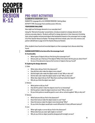 6
PRE-VISIT ACTIVITIES
ELEMENTS EVERYDAY | K-5
SUBJECTS: Language Arts, Art | DESIGN PROCESS: Getting Ideas
ACTIVITY TYPE: Scavenger Hunt and Discussion | 45 mins.
YOUR DESIGN CHALLENGE
How might we find design elements in our everyday lives?
Using the “Elements Everyday” presentation, introduce students to design elements that
enhance everyday objects. Students will look for design elements in their classroom (including
their school supplies and personal objects like backpacks) based on the scavenger hunt on page
15 of this Teacher Resource Packet. The design elements include: color, form, line, texture, and
pattern (all defined on page 13 of the Teacher Resource Packet).
After students have found and recorded objects on their scavenger hunt, discuss what they
found.
GUIDING QUESTIONS (to be done after the scavenger hunt)
A. Functionality
 What types of objects did you find during the scavenger hunt?
 Did you pick up or feel any of the objects? What information did this give you about them?
 Do any of the elements improve the function of objects that you found?
B. Exploring the design elements
1. Color
 What colors did you find in the classroom?
 How did that color make the object more unique?
 Did the bright color make the object easier to see? Why or why not?
 Did the dark color make the object easier to see? Why or why not?
 What clear object did you find? Was there anything inside that object?
 Why do you think the object was clear?
2. Pattern
 What patterns did you find?
 How did the pattern make the objects more fun or interesting?
 Did the pattern make the object stand out more? Why or why not?
 Do you think patterns would be good to use in all our school supplies? Why or why not?
3. Texture
 What textures did you find in the classroom?
 Does that texture make the object easier to use? How?
 Does the texture make the object more interesting? Why?
 Do you think the object would look or work differently if it had a different texture?
4. Line
 What right angle or corner did you find in the classroom?
 Where else have you seen right angles or corners?
 Why do you think an object would be designed with straight corners?
 