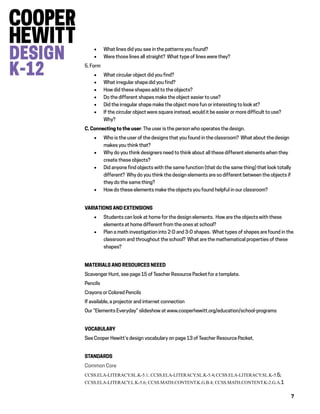 7
 What lines did you see in the patterns you found?
 Were those lines all straight? What type of lines were they?
5. Form
 What circular object did you find?
 What irregular shape did you find?
 How did these shapes add to the objects?
 Do the different shapes make the object easier to use?
 Did the irregular shape make the object more fun or interesting to look at?
 If the circular object were square instead, would it be easier or more difficult to use?
Why?
C. Connecting to the user: The user is the person who operates the design.
 Who is the user of the designs that you found in the classroom? What about the design
makes you think that?
 Why do you think designers need to think about all these different elements when they
create these objects?
 Did anyone find objects with the same function (that do the same thing) that look totally
different? Why do you think the design elements are so different between the objects if
they do the same thing?
 How do these elements make the objects you found helpful in our classroom?
VARIATIONS AND EXTENSIONS
 Students can look at home for the design elements. How are the objects with these
elements at home different from the ones at school?
 Plan a math investigation into 2-D and 3-D shapes. What types of shapes are found in the
classroom and throughout the school? What are the mathematical properties of these
shapes?
MATERIALS AND RESOURCES NEEED
Scavenger Hunt, see page 15 of Teacher Resource Packet for a template.
Pencils
Crayons or Colored Pencils
If available, a projector and internet connection
Our “Elements Everyday” slideshow at www.cooperhewitt.org/education/school-programs
VOCABULARY
See Cooper Hewitt’s design vocabulary on page 13 of Teacher Resource Packet.
STANDARDS
Common Core
CCSS.ELA-LITERACY.SL.K-5.1; CCSS.ELA-LITERACY.SL.K-5.4; CCSS.ELA-LITERACY.SL.K-5.5;
CCSS.ELA-LITERACY.L.K-5.6; CCSS.MATH.CONTENT.K.G.B.4; CCSS.MATH.CONTENT.K-2.G.A.1
 