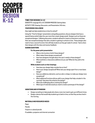 8
TIME FOR DESIGN | 6-12
SUBJECTS: Language Arts, Art | DESIGN PROCESS: Getting Ideas
ACTIVITY TYPE: Drawing, Discussion, and Presentation | 45 mins.
YOUR DESIGN CHALLENEGE
How might we help students be on time for school?
Using the “Time for Design” presentation and guiding questions, discuss designs that have a
special feature which helps the user more than a basic design would. Designs such as these are
exceptional designs. Following discussion, students will work in teams to brainstorm and draw
their own exceptional design that aids a student in getting to school on time. These designs also
need to have a second function that will help students as they get ready for school. Teams share
their designs with the class and receive feedback.
GUIDING QUESTIONS
For the power point presentation:
 What is the function of all of these designs?
 What makes these designs exceptional?
 How have designers thought about the user’s needs in these designs?
 What aesthetic or decorative additions do you see? What do they add to the
design?
While students work on their drawings:
 How does your design help a student be on time?
 How is your design exceptional? What sets your design apart from a more basic
design?
 Have you added any elements, such as color or shape, to make your design more
exceptional?
 What additional functions did you add to your design that help a student in the
morning? How does this enhance the design?
 What was challenging about creating this design?
 What type of materials would you need to create a prototype of this design?
VARIATIONS AND EXTENSIONS
 Design something to help people who share a room, but need to get up at different times.
 Design a device that would help students go to bed on time, so that they are less tired in
the morning.
MATERIALS AND RESOURCES NEEED
Paper
Pencils
Crayons or colored pencils
If available, a projector and internet connection
 