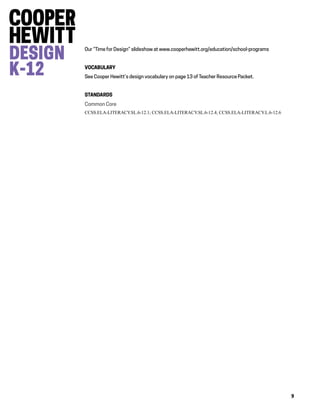 9
Our “Time for Design” slideshow at www.cooperhewitt.org/education/school-programs
VOCABULARY
See Cooper Hewitt’s design vocabulary on page 13 of Teacher Resource Packet.
STANDARDS
Common Core
CCSS.ELA-LITERACY.SL.6-12.1; CCSS.ELA-LITERACY.SL.6-12.4; CCSS.ELA-LITERACY.L.6-12.6
 