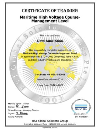 cerTificaTe of Training
Maritime High Voltage Course-
Management Level
This is to certify that
Dawi Anak Abon
Has successfully completed instruction in
Maritime High Voltage Course-Management Level
in accordance with STCW 2010 (amended) Table A-III/1,
and Best Industry Practices and Standards.
Certificate No. G2016-10661
Issue Date: 09-Nov-2016
Expiry Date: 08-Nov-2021
Marcelo Sgrott - Trainer
Signed: M . Sgrott
Simon Rooney - Managing Director
Signed: S. Rooney
Issuing Authority DIT # D186604
RST Global Solutions Group
training@rst-global.com Phone +1 281 277 3637 www.rst-global.com
RST-RAH IADC 20141222
 