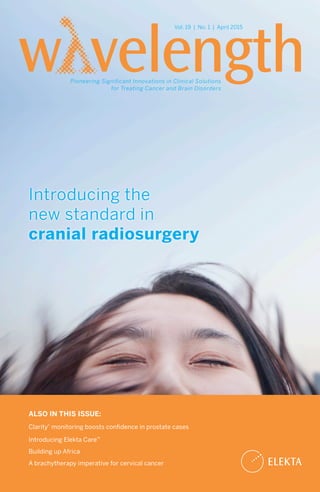 Introducing the
new standard in
cranial radiosurgery
Vol. 19 | No. 1 | April 2015
Pioneering Significant Innovations in Clinical Solutions
for Treating Cancer and Brain Disorders
ALSO IN THIS ISSUE:
Clarity®
monitoring boosts confidence in prostate cases
Introducing Elekta Care™
Building up Africa
A brachytherapy imperative for cervical cancer
 
