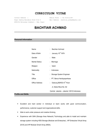CURRICULUM VITAE
Contact Address : Mobile Phone : +62 8121111387
Bogor Gading Residence Blok K No 8 Mail Address :bachtiar_achmad@yahoo.com
RT08/06 Kelurahan Sukahati – Kab. Bogor
BACHTIAR ACHMAD
Name : Bachtiar Achmad
Date of Birth : January 10
rd
1979
Gender : Male
Marital Status : Marriage
Religion : Islam
Nationality : Indonesia
Title : Storage System Engineer
Office : PT. Berca Hardayaperkasa
Office Address : Gedung BERCA 4
th
Floor
Jl. Abdul Muis No. 62
Central Jakarta – Jakarta 12910 Indonesia
 Excellent and hard worker in individual or team works with good communication,
performance, customer support and organizational skills.
 Able to work under pressure and creative thinking.
 Experience with SAN (Storage Area Network) Technology and able to install and maintain
storage system including HDS Storage (Modular and Enterprise) , HP Enterprise Virtual Array
(EVA) and HP Modular Smart Array (MSA).
Personal Information
Profile and Skills
 