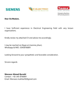 Dear Sir/Madam,
I have Sufficient experience in Electrical Engineering Field with very known
organizations.
Kindly review my attached CV and advise me accordingly.
I may be reached via Skype at (mammo_khan).
Whatsapp & IMO : 03458766891
Looking forward to your sympathetic and favorable consideration.
Sincere regards
Mansoor Ahmed Qureshi
Contact : +92-345-8766891
Email: Mansoor.mukhtar92@gmail.com
 