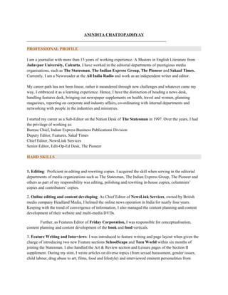 ANINDITA CHATTOPADHYAY
____________________________________________________________________
PROFESSIONAL PROFILE
I am a journalist with more than 15 years of working experience. A Masters in English Literature from
Jadavpur University, Calcutta, I have worked in the editorial departments of prestigious media
organisations, such as The Statesman, The Indian Express Group, The Pioneer and Sakaal Times.
Currently, I am a Newsreader at the All India Radio and work as an independent writer and editor.
My career path has not been linear, rather it meandered through new challenges and whatever came my
way, I embraced it as a learning experience. Hence, I have the distinction of heading a news desk,
handling features desk, bringing out newspaper supplements on health, travel and women, planning
magazines, reporting on corporate and industry affairs, co-ordinating with internal departments and
networking with people in the industries and ministries.
I started my career as a Sub-Editor on the Nation Desk of The Statesman in 1997. Over the years, I had
the privilege of working as:
Bureau Chief, Indian Express Business Publications Division
Deputy Editor, Features, Sakal Times
Chief Editor, NewsLink Services
Senior Editor, Edit-Op-Ed Desk, The Pioneer
HARD SKILLS
1. Editing: Proficient in editing and rewriting copies. I acquired the skill when serving in the editorial
departments of media organizations such as The Statesman, The Indian Express Group, The Pioneer and
others as part of my responsibility was editing, polishing and rewriting in-house copies, columnists’
copies and contributors’ copies.
2. Online editing and content developing: As Chief Editor of NewsLink Services, owned by British
media company Headland Media, I helmed the online news operation in India for nearly four years.
Keeping with the trend of convergence of information, I also managed the content planning and content
development of their website and multi-media DVDs.
Further, as Features Editor of Friday Corporation, I was responsible for conceptualisation,
content planning and content development of the book and food verticals.
3. Feature Writing and Interviews: I was introduced to feature writing and page layout when given the
charge of introducing two new Feature sections SchoolScape and Teen World within six months of
joining the Statesman. I also handled the Art & Review section and Leisure pages of the Section II
supplement. During my stint, I wrote articles on diverse topics (from sexual harassment, gender issues,
child labour, drug abuse to art, films, food and lifestyle) and interviewed eminent personalities from
 