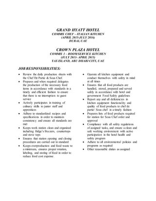 GRAND HYATT HOTEL
COMMIS CHEF – ITALIAN KITCHEN
(APRIL 2015-JULY 2016)
DUBAI, UAE
CROWN PLAZA HOTEL
COMMIS 1 – ROOM SERVICE KITCHEN
(JULY 2013- APRIL 2015)
YAS ISLAND, ABU DHABI CITY, UAE
JOB RESPONSIBILITIES:
 Review the daily production sheets with
the Chef De Partie & Sous Chef.
 Prepares and when required delegates
the production of the necessary food
items in accordance with standards in a
timely and efficient fashion to ensure
that there is no interruption to guest
service
 Actively participates in training of
culinary skills to junior staff and
apprentices
 Adhere to standardized recipes and
specifications in order to maintain
consistency and ensure all standards are
met
 Keeps work station clean and organized
including fridge’s/freezers, countertops
and stove tops
 Ensures that station opening and closing
procedures are carried out to standard
 Keeps overproduction and food waste to
a minimum, ensures proper rotation,
labeling, and storing of food in order to
reduce food cost expense
 Operate all kitchen equipment and
conduct themselves with safety in mind
at all times
 Ensures that all food products are
handled, stored, prepared and served
safely in accordance with hotel and
government Food Safety guidelines
 Report any and all deficiencies in
kitchen equipment functionality and
quality of food products to chef de
partie/ Sous chef in a timely fashion
 Prepares lists of food products required
for station for Sous Chef order and
approval
 Compliance with all safety regulations
of assigned tasks, and ensure a clean and
safe working environment with active
participation in the hotel health and
safety program
 Adhere to all environmental policies and
programs as required
 Other reasonable duties as assigned
 