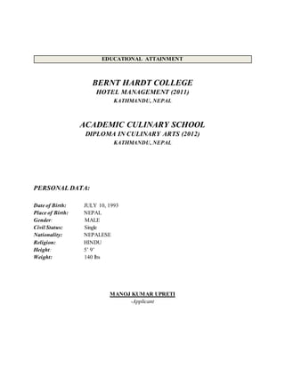 EDUCATIONAL ATTAINMENT
BERNT HARDT COLLEGE
HOTEL MANAGEMENT (2011)
KATHMANDU, NEPAL
ACADEMIC CULINARY SCHOOL
DIPLOMA IN CULINARY ARTS (2012)
KATHMANDU, NEPAL
PERSONAL DATA:
Date of Birth: JULY 10, 1993
Place of Birth: NEPAL
Gender: MALE
Civil Status: Single
Nationality: NEPALESE
Religion: HINDU
Height: 5’ 9’
Weight: 140 lbs
MANOJ KUMAR UPRETI
-Applicant
 
