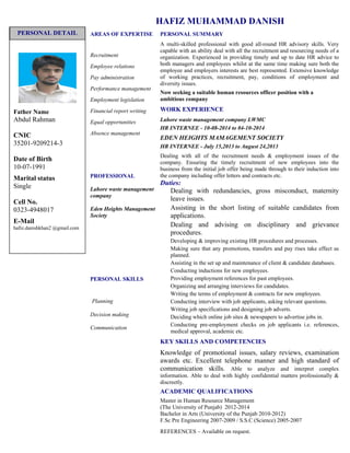 HAFIZ MUHAMMAD DANISH
AREAS OF EXPERTISE
Recruitment
Employee relations
Pay administration
Performance management
Employment legislation
Financial report writing
Equal opportunities
Absence management
PROFESSIONAL
Lahore waste management
company
Eden Heights Management
Society
PERSONAL SKILLS
Planning
Decision making
Communication
PERSONAL SUMMARY
A multi-skilled professional with good all-round HR advisory skills. Very
capable with an ability deal with all the recruitment and resourcing needs of a
organization. Experienced in providing timely and up to date HR advice to
both managers and employees whilst at the same time making sure both the
employee and employers interests are best represented. Extensive knowledge
of working practices, recruitment, pay, conditions of employment and
diversity issues.
Now seeking a suitable human resources officer position with a
ambitious company
WORK EXPERIENCE
Lahore waste management company LWMC
HR INTERNEE - 10-08-2014 to 04-10-2014
EDEN HEIGHTS MAMAGEMENT SOCIETY
HR INTERNEE - July 15,2013 to August 24,2013
Dealing with all of the recruitment needs & employment issues of the
company. Ensuring the timely recruitment of new employees into the
business from the initial job offer being made through to their induction into
the company including offer letters and contracts etc.
Duties:
Dealing with redundancies, gross misconduct, maternity
leave issues.
Assisting in the short listing of suitable candidates from
applications.
Dealing and advising on disciplinary and grievance
procedures.
Developing & improving existing HR procedures and processes.
Making sure that any promotions, transfers and pay rises take effect as
planned.
Assisting in the set up and maintenance of client & candidate databases.
Conducting inductions for new employees.
Providing employment references for past employees.
Organizing and arranging interviews for candidates.
Writing the terms of employment & contracts for new employees.
Conducting interview with job applicants, asking relevant questions.
Writing job specifications and designing job adverts.
Deciding which online job sites & newspapers to advertise jobs in.
Conducting pre-employment checks on job applicants i.e. references,
medical approval, academic etc.
KEY SKILLS AND COMPETENCIES
Knowledge of promotional issues, salary reviews, examination
awards etc. Excellent telephone manner and high standard of
communication skills. Able to analyze and interpret complex
information. Able to deal with highly confidential matters professionally &
discreetly.
ACADEMIC QUALIFICATIONS
Master in Human Resource Management
(The University of Punjab) 2012-2014
Bachelor in Arts (University of the Punjab 2010-2012)
F.Sc Pre Engineering 2007-2009 / S.S.C (Science) 2005-2007
REFERENCES – Available on request.
Father Name
Abdul Rahman
CNIC
35201-9209214-3
Date of Birth
10-07-1991
Marital status
Single
Cell No.
0323-4948017
E-Mail
hafiz.danishkhan2 @gmail.com
PERSONAL DETAIL
 