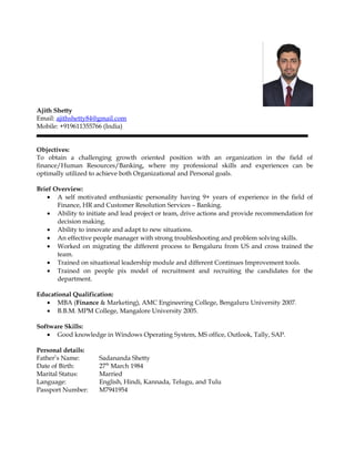 Ajith Shetty
Email: ajithshetty84@gmail.com
Mobile: +919611355766 (India)
Objectives:
To obtain a challenging growth oriented position with an organization in the field of
finance/Human Resources/Banking, where my professional skills and experiences can be
optimally utilized to achieve both Organizational and Personal goals.
Brief Overview:
• A self motivated enthusiastic personality having 9+ years of experience in the field of
Finance, HR and Customer Resolution Services – Banking.
• Ability to initiate and lead project or team, drive actions and provide recommendation for
decision making.
• Ability to innovate and adapt to new situations.
• An effective people manager with strong troubleshooting and problem solving skills.
• Worked on migrating the different process to Bengaluru from US and cross trained the
team.
• Trained on situational leadership module and different Continues Improvement tools.
• Trained on people pix model of recruitment and recruiting the candidates for the
department.
Educational Qualification:
• MBA (Finance & Marketing), AMC Engineering College, Bengaluru University 2007.
• B.B.M. MPM College, Mangalore University 2005.
Software Skills:
• Good knowledge in Windows Operating System, MS office, Outlook, Tally, SAP.
Personal details:
Father’s Name: Sadananda Shetty
Date of Birth: 27th
March 1984
Marital Status: Married
Language: English, Hindi, Kannada, Telugu, and Tulu
Passport Number: M7941954
 