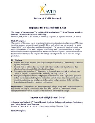 1
Review of AVID Research
Impact at the Postsecondary Level
The Impact of Advancement Via Individual Determination (AVID) on Mexican American
Students Enrolled in a Four-year University.
Mendiola, I.D., Watt, K. M., Huerta, J. Journal of Hispanics in Higher Education. (In Press.)
Study Description
The purpose of this study was to investigate the postsecondary educational progress of Mexican
American students who participated in AVID. Three high schools and one university in south
Texas (STBU) were selected to participate in this study. The researchers sought to explain how
specific components of the AVID program identified by AVID graduates enrolled in college
have influenced their college experiences. The researchers also explored whether measures can
be identified that indicate that Hispanic AVID high school graduates are on track for college
graduation.
Key Findings
• Students were better prepared for college due to participation in AVID and being exposed to
rigorous curriculum.
• Students formed relationships and bonds with others which positively influenced their
educational experiences in high school and in college.
• Seventy-nine percent of the AVID students in the sample were on track to graduate from
college in six years, compared to 54% nationally and only 28% at STBU.
• Strategies/components of the AVID program that influenced AVID high school graduates’
college experiences include rigorous curriculum, Cornell notes, time management, binder
organization, tutoring and small group collaboration, oral presentation skills, individual
determination, and positive classroom environment.
Implications: AVID graduates are persisting through college, using AVID strategies learned in
high school, and keep in close contact with their AVID teacher. AVID teachers should
strengthen their rapport with students as they transition into and enter college.
Impact at the High School Level
A Comparison Study of 12th
Grade Hispanic Students’ College Anticipations, Aspirations,
and College Preparatory Measures.
Lozano, A., Watt, K.M., & Huerta, J. American Secondary Education, 2009.
Study Description
 
