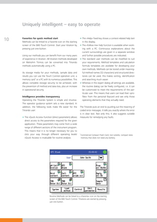 Uniquely intelligent – easy to operate


10   Favorites for quick method start
     Methods can be linked to a Favorite icon on the starting
                                                                     • The «Help» fixed key shows a context-related help text
                                                                       in the display.
     screen of the 840 Touch Control. Start your titration by        • The «Follow me» help function is available when work-
     pressing just one button.                                         ing with a PC. Continuous explanations about the
                                                                       current surroundings are given in a separate window
     Using our methods you can benefit from our many years             and further possible procedures are indicated.
     of experience in titration. All titration methods developed     • The standard user methods can be modified to suit
     on Metrohm Titrinos can be converted into Titrando                your requirements. Method templates and calculation
     methods automatically using a PC.                                 formula templates are available for developing your
                                                                       own methods. Methods can be stored under meaning-
     As storage media for your methods, sample data and                ful method names (32 characters) and structured direc-
     results you can use the Touch Control operation unit, a           tories can be used; this makes sorting, identification
     memory card1 or a PC with its numerous possibilities. This        and searching much easier.
     allows complete storage security to be achieved, with           • Whereas in the expert dialog all settings are available,
     the prevention of method and data loss, plus an increase          the routine dialog can be freely configured, i.e. it can
     in operational security.                                          be customized to meet the requirements of the par-
                                                                       ticular user. This means that users can load their «pro-
     Intelligence provides transparency                                files» from the personal Keycard and see only those
     Operating the Titrando System is simple and intuitive.            operating elements that they actually need.
     The operator guidance system sets a new standard. In
     addition, the following tools make life easier for the          The Titrando puts an end to puzzling out the meaning of
     Titrando user:                                                  coded error messages. It tells you exactly where the error
                                                                     is in clear text. Not only this; it also suggests suitable
     • The «Quick Access» function (direct parameters) allows        measures for remedying any faults.
       direct access to the parameters required for the given
       application. These parameters may come from a wide
       range of different sections of the instrument program.
       This means that it is no longer necessary for you to
       click your way through different operating levels!            1
                                                                         Commercial Compact Flash Card; non-volatile, compact data
       «Quick Access» is invaluable for routine analysis.                memory that does not need any battery.




                                  Routine Methods can be linked to a «Favorite» icon on the starting
                                  screen of the 840 Touch Control. Titrations are started by pressing
                                  just one button.
 