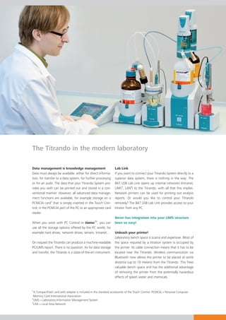 The Titrando in the modern laboratory

Data management is knowledge management                          Lab Link
Data must always be available: either for direct informa-        If you want to connect your Titrando System directly to a
tion, for transfer to a data system, for further processing      superior data system, there is nothing in the way: The
or for an audit. The data that your Titrando System pro-         847 USB Lab Link opens up internal networks (Intranet,
vides you with can be printed out and stored in a con-           LIMS3, LAN4) to the Titrando, with all that this implies.
ventional manner. However, all advanced data manage-             Network printers can be used for printing out analysis
ment functions are available, for example storage on a           reports. Or would you like to control your Titrando
PCMCIA card2 that is simply inserted in the Touch Con-           remotely? The 847 USB Lab Link provides access to your
trol, in the PCMCIA port of the PC or an appropriate card        titrator from any PC.
reader.
                                                                 Never has integration into your LIMS structure
                                                 TM
When you work with PC Control or tiamo , you can                 been so easy!
use all the storage options offered by the PC world, for
example hard drives, network drives, servers, Intranet…          Unleash your printer!
                                                                 Laboratory bench space is scarce and expensive. Most of
On request the Titrando can produce a machine-readable           the space required by a titration system is occupied by
PC/LIMS report. There is no question: As for data storage        the printer. Its cable connection means that it has to be
and transfer, the Titrando is a state-of-the-art instrument.     located near the Titrando. Wireless communication via
                                                                 Bluetooth now allows the printer to be placed at some
                                                                 distance (up to 10 meters) from the Titrando. This frees
                                                                 valuable bench space and has the additional advantage
                                                                 of removing the printer from the potentially hazardous
                                                                 effects of splash water and chemicals.


2
  A CompactFlash card with adapter is included in the standard accessories of the Touch Control. PCMCIA = Personal Computer
 Memory Card International Association
3
 LIMS = Laboratory Information Management System
4
 LAN = Local Area Network
 