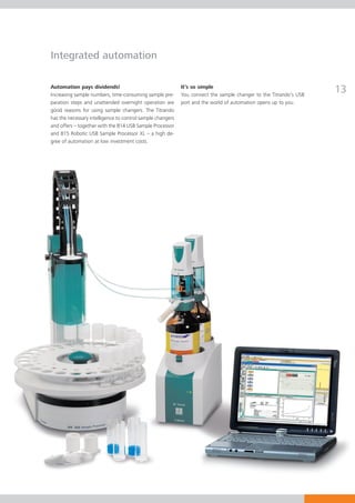Integrated automation

Automation pays dividends!
Increasing sample numbers, time-consuming sample pre-
                                                            It’s so simple
                                                            You connect the sample changer to the Titrando’s USB
                                                                                                                   13
paration steps and unattended overnight operation are       port and the world of automation opens up to you.
good reasons for using sample changers. The Titrando
has the necessary intelligence to control sample changers
and offers – together with the 814 USB Sample Processor
and 815 Robotic USB Sample Processor XL – a high de-
gree of automation at low investment costs.
 