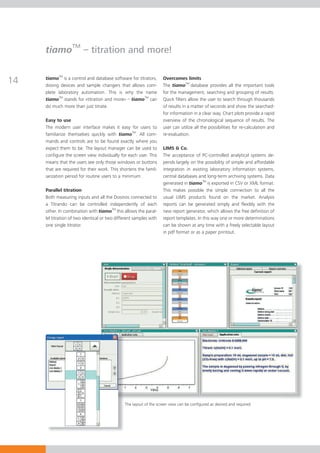 tiamoTM – titration and more!


14   tiamoTM is a control and database software for titrators,
     dosing devices and sample changers that allows com-
                                                                    Overcomes limits
                                                                    The tiamoTM database provides all the important tools
     plete laboratory automation. This is why the name              for the management, searching and grouping of results.
     tiamoTM stands for «titration and more» – tiamoTM can          Quick filters allow the user to search through thousands
     do much more than just titrate.                                of results in a matter of seconds and show the searched-
                                                                    for information in a clear way. Chart plots provide a rapid
     Easy to use                                                    overview of the chronological sequence of results. The
     The modern user interface makes it easy for users to           user can utilize all the possibilities for re-calculation and
     familiarize themselves quickly with tiamoTM. All com-          re-evaluation.
     mands and controls are to be found exactly where you
     expect them to be. The layout manager can be used to           LIMS & Co.
     configure the screen view individually for each user. This     The acceptance of PC-controlled analytical systems de-
     means that the users see only those windows or buttons         pends largely on the possibility of simple and affordable
     that are required for their work. This shortens the famil-     integration in existing laboratory information systems,
     iarization period for routine users to a minimum.              central databases and long-term archiving systems. Data
                                                                    generated in tiamoTM is exported in CSV or XML format.
     Parallel titration                                             This makes possible the simple connection to all the
     Both measuring inputs and all the Dosinos connected to         usual LIMS products found on the market. Analysis
     a Titrando can be controlled independently of each             reports can be generated simply and flexibly with the
     other. In combination with tiamoTM this allows the paral-      new report generator, which allows the free definition of
     lel titration of two identical or two different samples with   report templates. In this way one or more determinations
     one single titrator.                                           can be shown at any time with a freely selectable layout
                                                                    in pdf format or as a paper printout.




                                               The layout of the screen view can be conﬁgured as desired and required
 