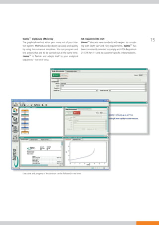 tiamoTM increases efficiency
The graphical method editor gets more out of your titra-
                                                                        All requirements met
                                                                        tiamoTM also sets new standards with respect to comply-
                                                                                                                                    15
tion system. Methods can be drawn up easily and quickly                 ing with GMP, GLP and FDA requirements. tiamoTM has
by using the numerous templates. You can program and                    been consistently oriented to comply with FDA Regulation
link actions that are to be carried out at the same time.               21 CFR Part 11 and its customer-specific interpretations.
tiamoTM is flexible and adapts itself to your analytical
sequences – not vice versa.




Live curve and progress of the titration can be followed in real time
 