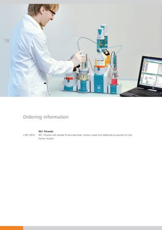 18




     Ordering information

                  901 Titrando
     2.901.0010   901 Titrando with double Pt-wire electrode, titration vessel and additional accessories for Karl
                  Fischer titration
 