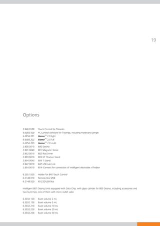19




Options

2.840.0100     Touch Control for Titrando
6.6050.500     PC Control software for Titrando, including Hardware Dongle
6.6056.201     tiamoTM 2.0 light
6.6056.202     tiamoTM 2.0 full
6.6056.203     tiamoTM 2.0 multi
2.800.0010     800 Dosino
2.801.0040     801 Magnetic Stirrer
2.802.0010     802 Rod Stirrer
2.803.0010     803 KF Titration Stand
2.804.0040     804 Ti Stand
2.847.0010     847 USB Lab Link
2.854.0010     854 iConnect for connection of intelligent electrodes «iTrodes»

6.2051.030     Holder for 840 Touch Control
6.2148.010     Remote Box MSB
6.2148.020     RS-232/USB Box

Intelligent 807 Dosing Units equipped with Data Chip; with glass cylinder for 800 Dosino, including accessories and
two buret tips, one of them with micro outlet valve

6.3032.120     Buret volume 2 mL
6.3032.150     Buret volume 5 mL
6.3032.210     Buret volume 10 mL
6.3032.220     Buret volume 20 mL
6.3032.250     Buret volume 50 mL
 