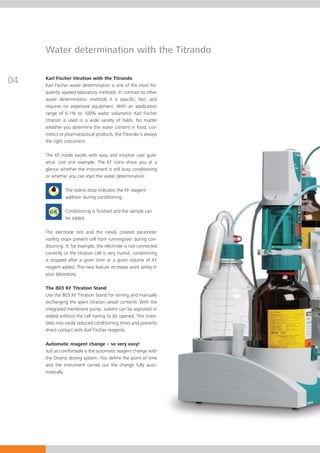 Water determination with the Titrando


04   Karl Fischer titration with the Titrando
     Karl Fischer water determination is one of the most fre-
     quently applied laboratory methods. In contrast to other
     water determination methods it is specific, fast, and
     requires no expensive equipment. With an application
     range of 0.1% to 100% water volumetric Karl Fischer
     titration is used in a wide variety of fields. No matter
     whether you determine the water content in food, cos-
     metics or pharmaceutical products, the Titrando is always
     the right instrument.

     The KF mode excels with easy and intuitive user guid-
     ance. Just one example: The KF icons show you at a
     glance whether the instrument is still busy conditioning
     or whether you can start the water determination.

               The iodine drop indicates the KF reagent
               addition during conditioning.

               Conditioning is finished and the sample can
               be added.

     The electrode test and the newly created parameter
     «safety stop» prevent cell from runningover during con-
     ditioning. If, for example, the electrode is not connected
     correctly or the titration cell is very humid, conditioning
     is stopped after a given time or a given volume of KF
     reagent added. This new feature increases work safety in
     your laboratory.

     The 803 KF Titration Stand
     Use the 803 KF Titration Stand for stirring and manually
     exchanging the spent titration vessel contents. With the
     integrated membrane pump, solvent can be aspirated or
     added without the cell having to be opened. This trans-
     lates into vastly reduced conditioning times and prevents
     direct contact with Karl Fischer reagents.

     Automatic reagent change – so very easy!
     Just as comfortable is the automatic reagent change with
     the Dosino dosing system. You define the point of time
     and the instrument carries out the change fully auto-
     matically.
 