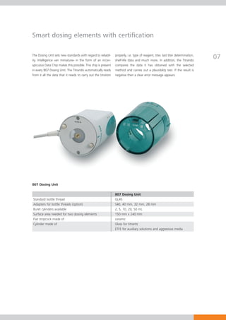 Smart dosing elements with certification

The Dosing Unit sets new standards with regard to reliabil-
ity. Intelligence «en miniature» in the form of an incon-
                                                                properly, i.e. type of reagent, titer, last titer determination,
                                                                shelf-life data and much more. In addition, the Titrando
                                                                                                                                   07
spicuous Data Chip makes this possible. This chip is present    compares the data it has obtained with the selected
in every 807 Dosing Unit. The Titrando automatically reads      method and carries out a plausibility test. If the result is
from it all the data that it needs to carry out the titration   negative then a clear error message appears.




807 Dosing Unit

                                                                807 Dosing Unit
Standard bottle thread                                          GL45
Adapters for bottle threads (option)                            S40, 40 mm, 32 mm, 28 mm
Buret cylinders available                                       2, 5, 10, 20, 50 mL
Surface area needed for two dosing elements                     150 mm x 240 mm
Flat stopcock made of                                           ceramic
Cylinder made of                                                Glass for titrants
                                                                ETFE for auxiliary solutions and aggressive media
 