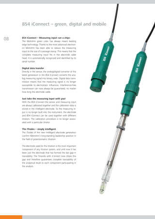 854 iConnect – green, digital and mobile


08   854 iConnect – Measuring input «on a chip»
     The Metrohm green color has always meant leading
     edge technology. Thanks to the most advanced electron-
     ics Metrohm has been able to reduce the measuring
     input to the size of a postage stamp. This means that the
     complete measuring input fits in the electrode cable
     head. It is automatically recognized and identified by its
     serial number.

     Digital data transfer
     Directly in the sensor, the analog/digital converter of the
     latest generation in the 854 iConnect converts the ana-
     log measuring signal into binary code. Digital data trans-
     mission means that the measuring signal is no longer
     susceptible to electrostatic influences. Interference-free
     transmission can now always be guaranteed, no matter
     how long the electrode cable.

     Just take the measuring input with you!
     With the 854 iConnect the sensor and measuring input
     are always calibrated together and the calibration data is
     stored in the intelligent electrode. As the measuring in-
     put is no longer built into the instrument, the electrode
     and 854 iConnect can be used together with different
     titrators. The calibration procedure is no longer associ-
     ated with a particular titrator.

     The iTrodes – simply intelligent
     The iTrodes of the new intelligent electrode generation
     confirm Metrohm’s long-standing leadership position in
     the field of potentiometric titration.

     The electrode used for the titration is the most important
     component of any titration system, and until now it has
     been just this electrode that has formed the last gap in
     traceability. The Titrando with iConnect now closes this
     gap and therefore guarantees complete traceability of
     the analytical result to each component participating in
     the analysis.
 