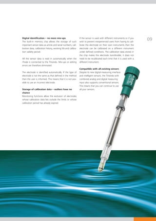Digital identification – no more mix-ups
The built-in memory chip allows the storage of such
                                                               If the sensor is used with different instruments or if you
                                                               wish to prevent inexperienced users from having to cali-
                                                                                                                            09
important sensor data as article and serial numbers, cali-     brate the electrode on their own instruments then the
bration data, calibration history, working life and calibra-   electrode can be calibrated on a different instrument
tion validity period.                                          under defined conditions. The calibration data stored in
                                                               the chip makes the electrode transferable; it does not
All the sensor data is read in automatically when the          need to be recalibrated each time that it is used with a
iTrode is connected to the Titrando. Mix-ups or editing        different instrument.
errors are therefore eliminated.
                                                               Compatible with all existing sensors
The electrode is identified automatically. If the type of      Despite its new digital measuring interface
electrode is not the same as that defined in the method        and intelligent sensors, the Titrando with
then the user is informed. This means that it is not pos-      combined analog and digital measuring
sible to use an incorrect electrode.                           input also supports conventional sensors.
                                                               This means that you can continue to use
Storage of calibration data – outliers have no                 all your sensors.
chance
Monitoring functions allow the exclusion of electrodes
whose calibration data lies outside the limits or whose
calibration period has already expired.
 