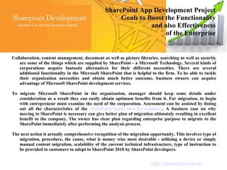 SharePoint App Development Project
                                                     Goals to Boost the Functionality
                                                               and also Effectiveness
                                                                    of the Enterprise


Collaboration, content management, document as well as picture libraries, searching as well as security
    are some of the things which are supplied by SharePoint - a Microsoft Technology. Several kinds of
    corporations acquire fantastic alternatives for their different necessities. There are several
    additional functionality in the Microsoft SharePoint that is helpful to the firm. To be able to tackle
    their organization necessities and obtain much better outcome, business owners can acquire
    advantage of Microsoft SharePoint development services.

To migrate Microsoft SharePoint in the organization, manager should keep some details under
   consideration as a result they can easily obtain optimum benefits from it. For migration, to begin
   with entrepreneur must examine the need of the corporation. Assessment can be assisted by listing
   out all the characteristics of the SharePoint Application Development. A business case on why
   moving to SharePoint is necessary can give better plan of migration ultimately resulting in excellent
   benefit to the company. The owner has clear plan regarding enterprise purpose to migrate to the
   SharePoint immediately after performing the analysis process.

The next action is actually comprehensive recognition of the migration opportunity. This involves type of
   migration, procedure, the cause, what is money wise most desirable - utilizing a device or simply
   manual content migration, scalability of the current technical infrastructure, type of instruction to
   be provided to customers to adopt to SharePoint 2010 by SharePoint developers.


                                                                        http://tatvasoft.com.au
 