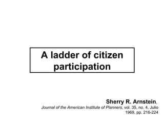 A ladder of citizen
   participation


                                     Sherry R. Arnstein,
Journal of the American Institute of Planners, vol. 35, no. 4, Julio
                                               1969, pp. 216-224
 