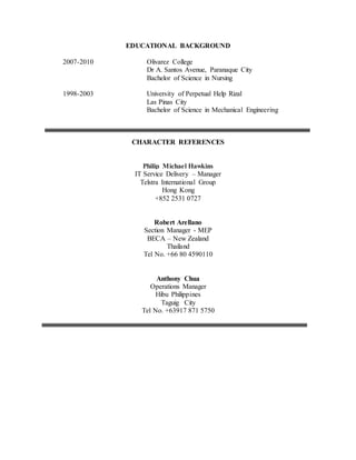 EDUCATIONAL BACKGROUND
2007-2010 Olivarez College
Dr A. Santos Avenue, Paranaque City
Bachelor of Science in Nursing
1998-2003 University of Perpetual Help Rizal
Las Pinas City
Bachelor of Science in Mechanical Engineering
CHARACTER REFERENCES
Philip Michael Hawkins
IT Service Delivery – Manager
Telstra International Group
Hong Kong
+852 2531 0727
Robert Arellano
Section Manager - MEP
BECA – New Zealand
Thailand
Tel No. +66 80 4590110
Anthony Chua
Operations Manager
Hibu Philippines
Taguig City
Tel No. +63917 871 5750
 