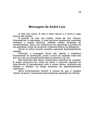 13
Mensagem de André Luiz
A vida não cessa. A vida é fonte eterna e a morte é jogo
escuro das ilusões.
O grande rio tem seu trajeto, antes do mar imenso.
Copiando-lhe a expressão, a alma percorre igualmente caminhos
variados e etapas diversas, também recebe afluentes de
conhecimentos, aqui e ali, avoluma-se em expressão e purifica-se
em qualidade, antes de encontrar o Oceano Eterno da Sabedoria.
Cerrar os olhos carnais constitui operação demasiadamente
simples.
Permutar a roupagem física não decide o problema
fundamental da iluminação, como a troca de vestidos nada tem
que ver com as soluções profundas do destino e do ser.
Oh! caminhos das almas, misteriosos caminhos do coração!
É mister percorrer-vos, antes de tentar a suprema equação da
Vida Eterna! É indispensável viver o vosso drama, conhecer-vos
detalhe a detalhe, no longo processo do aperfeiçoamento
espiritual!...
Seria extremamente infantil a crença de que o simples
"baixar do pano" resolvesse transcendentes questões do Infinito.
 