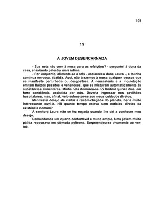 105
19
A JOVEM DESENCARNADA
- Sua neta não vem à mesa para as refeições? - perguntei à dona da
casa, ensaiando palestra mais íntima.
- Por enquanto, alimenta-se a sós - esclareceu dona Laura -, a tolinha
continua nervosa, abatida. Aqui, não trazemos à mesa qualquer pessoa que
se manifeste perturbada ou desgostosa. A neurastenia e a inquietação
emitem fluidos pesados e venenosos, que se misturam automaticamente às
substâncias alimentares. Minha neta demorou-se no Umbral quinze dias, em
forte sonolência, assistida por nós. Deveria ingressar nos pavilhões
hospitalares, mas, afinal, veio submeter-se aos meus cuidados diretos.
Manifestei desejo de visitar a recém-chegada do planeta. Seria muito
interessante ouvi-la. Há quanto tempo estava sem notícias diretas da
existência comum?
A senhora Laura não se fez rogada quando lhe dei a conhecer meu
desejo.
Demandamos um quarto confortável e muito amplo. Uma jovem muito
pálida repousava em cômoda poltrona. Surpreendeu-se vivamente ao ver-
me.
 