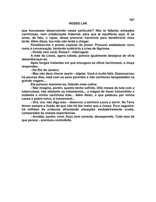 107
NOSSO LAR
que houvesses desenvolvido nesse particular? Não te faltarão amizades
carinhosas, nem colaboração fraternal, para que te equilibres aqui. E se
amas, de fato, o rapaz, deves procurar harmonia para beneficiá-lo mais
tarde. Além disso, tua mãe não tarda a chegar.
Penalizou-me o pranto copioso da jovem. Procurei estabelecer novo
rumo à conversação, tentando subtrai-la à crise de lágrimas.
- Donde vem você, Eloísa? - interroguei.
A mãe de Lísias, agora calada, parecia igualmente desejosa de vê-la
desembaraçar-se.
Após longos instantes em que enxugava os olhos lacrimosos, a moça
respondeu:
- Do Rio de Janeiro.
- Mas não deve chorar assim - objetei. Você é muito feliz. Desencarnou
há poucos dias, está com os seus parentes e não conheceu tempestades na
grande viagem...
Ela pareceu reanimar-se, falando mais calma:
- Não imagina, porém, quanto tenho sofrido. Oito meses de luta com a
tuberculose, não obstante os tratamentos... a mágoa de haver transmitido a
moléstia a minha carinhosa mãe... Além disso, o que padeceu por minha
causa o pobre noivo, é inenarrável...
- Ora, ora, não diga isso - observou a senhora Laura a sorrir. Na Terra
temos sempre a ilusão de que não há dor maior que a nossa. Pura cegueira:
há milhões de criaturas afrontando situações verdadeiramente cruéis,
comparadas às nossas experiências.
- Arnaldo, porém, vovó, ficou sem consolo, desesperado. Tudo isso dá
que pensar - acentuou contrafeita.
 