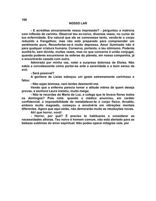 108
NOSSO LAR
- E acreditas sinceramente nessa impressão? - perguntou a matrona
com inflexão de carinho. Observei teu ex-noivo, diversas vezes, no curso da
tua enfermidade. Era natural que ele se comovesse tanto, vendo-te o corpo
reduzido a frangalhos; mas não está preparado para compreender um
sentimento puro. Reconfortar-se-á muito depressa. Amor iluminado não é
para qualquer criatura humana. Conserva, portanto, o teu otimismo. Poderás
auxiliá-lo, sem dúvida, muitas vezes, mas no que concerne à união conjugal,
quando puderes excursionar às esferas do planeta, em nossa companhia, já
o encontrarás casado com outra.
Admirado por minha vez, notei a surpresa dolorosa de Eloísa. Não
sabia a convalescente como portar-se ante a serenidade e o bom senso da
avó.
- Será possível?
A genitora de Lísias esboçou um gesto extremamente carinhoso e
falou:
- Não sejas teimosa, nem tentes desmentir-me.
Vendo que a enferma parecia tomar a atitude íntima de quem deseja
provas, a senhora Laura insistiu, muito meiga:
- Não te recordas da Maria da Luz, a colega que te levava flores todos
os domingos? Pois nota: quando o médico anunciou, em caráter
confidencial, a impossibilidade de restabelecer-te o corpo físico, Arnaldo,
embora muito magoado, começou a envolvê-la em vibrações mentais
diferentes. Agora que aqui estás, não demorarão muito as resoluções novas.
Ah! que horror, vovó!
- Horror, por quê? É preciso te habituares a considerar as
necessidades alheias. Teu noivo é homem comum, não está alertado para as
belezas sublimes do amor espiritual. Não podes operai milagres nele, por
 
