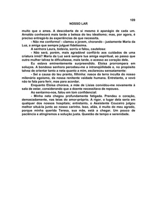 109
NOSSO LAR
muito que o ames. A descoberta de si mesmo é apanágio de cada um.
Arnaldo conhecerá mais tarde a beleza do teu idealismo; mas, por agora, é
preciso entregá-lo às experiências de que necessita.
- Não me conformo! - clamou a jovem, chorando - justamente Maria da
Luz, a amiga que sempre julguei fidelíssima.
A senhora Laura, todavia, sorriu e falou, cautelosa:
- Não será, porém, mais agradável confiá-lo aos cuidados de uma
criatura irmã? Maria da Luz será sempre tua amiga espiritual, ao passo que
outra mulher talvez te dificultasse, mais tarde, o acesso ao coração dele.
Eu estava eminentemente surpreendido. Eloísa prorrompera em
soluços. A bondosa senhora percebeu-me a intranqüilidade e, no propósito
talvez de orientar tanto a neta quanto a mim, esclareceu sensatamente:
- Sei a causa do teu pranto, filhinha: nasce da terra inculta do nosso
milenário egoísmo, da nossa renitente vaidade humana. Entretanto, a vovó
não te fala para ferir, mas para acordar.
Enquanto Eloísa chorava, a mãe de Lísias convidou-me novamente à
sala de estar, considerando que a doente necessitava de repouso.
Ao sentarmo-nos, falou em tom confidencial:
- Minha neta chegou profundamente fatigada. Prendeu o coração,
demasiadamente, nas teias do amor-próprio. A rigor, o lugar dela seria em
qualquer dos nossos hospitais; entretanto, o Assistente Couceiro julgou
melhor situá-la junto ao nosso carinho. Isso, aliás, é muito do meu agrado,
porque minha querida Teresa, sua mãe, está a chegar. Um pouco de
paciência e atingiremos a solução justa. Questão de tempo e serenidade.
 