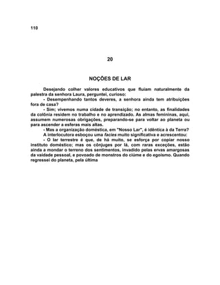 110
20
NOÇÕES DE LAR
Desejando colher valores educativos que fluíam naturalmente da
palestra da senhora Laura, perguntei, curioso:
- Desempenhando tantos deveres, a senhora ainda tem atribuições
fora de casa?
- Sim; vivemos numa cidade de transição; no entanto, as finalidades
da colônia residem no trabalho e no aprendizado. As almas femininas, aqui,
assumem numerosas obrigações, preparando-se para voltar ao planeta ou
para ascender a esferas mais altas.
- Mas a organização doméstica, em "Nosso Lar", é idêntica à da Terra?
A interlocutora esboçou uma facies muito significativa e acrescentou:
- O lar terrestre é que, de há muito, se esforça por copiar nosso
instituto doméstico; mas os cônjuges por lá, com raras exceções, estão
ainda a mondar o terreno dos sentimentos, invadido pelas ervas amargosas
da vaidade pessoal, e povoado de monstros do ciúme e do egoísmo. Quando
regressei do planeta, pela última
 