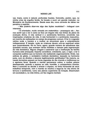 111
NOSSO LAR
vez, trazia, como é natural, profundas ilusões. Coincidiu, porém, que, na
minha crise de orgulho ferido, fui levada a ouvir um grande instrutor, no
Ministério do Esclarecimento. Desde esse dia, nova corrente de idéias me
penetrou o espírito.
- Não poderia dizer-me algo das lições recebidas? - indaguei com
interesse.
- O orientador, muito versado em matemática - prosseguiu ela -, fez-
nos sentir que o lar é como se fora um ângulo reto nas linhas do plano da
evolução divina. A reta vertical é o sentimento feminino, envolvido nas
inspirações criadoras da vida. A reta horizontal é o sentimento masculino,
em marcha de realizações no campo do progresso comum. O lar é o sagrado
vértice onde o homem e a mulher se encontram para o entendimento
indispensável. É templo, onde as criaturas devem unir-se espiritual antes
que corporalmente. Há na Terra, agora, grande número de estudiosos das
questões sociais, que aventam várias medidas e clamam pela regeneração
da vida doméstica. Alguns chegam a asseverar que a instituição da família
humana está ameaçada. Importa considerar, entretanto, que, a rigor, o lar é
conquista sublime que os homens vão realizando vagarosamente. Onde, nas
esferas do globo, o verdadeiro instituto doméstico, baseado na harmonia
justa, com os direitos e deveres legitimamente partilhados? Na maioria, os
casais terrestres passam as horas sagradas do dia vivendo a indiferença ou
o egoísmo feroz. Quando o marido permanece calmo, a mulher parece
desesperada; quando a esposa se cala, humilde, o companheiro tiraniza.
Nem a consorte se decide a animar o esposo, na linha horizontal de seus
trabalhos temporais, nem o marido se resolve a segui-la no vôo divino de
ternura e sentimento, rumo aos planos superiores da Criação. Dissimulam
em sociedade e, na vida íntima, um faz viagens mentais
 